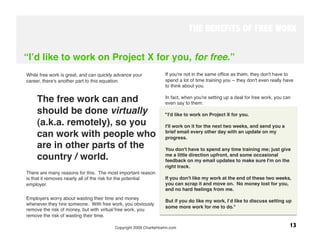 THE BENEFITS OF FREE WORK


“Iʼd like to work on Project X for you, for free.”
While free work is great, and can quickly advance your            If you're not in the same ofﬁce as them, they don't have to
career, there's another part to this equation. 
                  spend a lot of time training you -- they don't even really have
                                                                  to think about you. 


     The free work can and                                        In fact, when you're setting up a deal for free work, you can
                                                                  even say to them:
     should be done virtually                                     "I'd like to work on Project X for you. 
     (a.k.a. remotely), so you                                    I'll work on it for the next two weeks, and send you a
     can work with people who                                     brief email every other day with an update on my
                                                                  progress. 
     are in other parts of the                                    You don't have to spend any time training me; just give
     country / world. 
                                           me a little direction upfront, and some occasional
                                                                  feedback on my email updates to make sure I'm on the
 
                                                                right track. 
There are many reasons for this. The most important reason
is that it removes nearly all of the risk for the potential       If you don't like my work at the end of these two weeks,
employer.
                                                        you can scrap it and move on. No money lost for you,
                                                                  and no hard feelings from me. 
Employers worry about wasting their time and money
                                                                  But if you do like my work, Iʼd like to discuss setting up
whenever they hire someone. With free work, you obviously
                                                                  some more work for me to do." 
remove the risk of money, but with virtual free work, you
remove the risk of wasting their time.  

                                         Copyright 2009 CharlieHoehn.com
                                                      13
 
