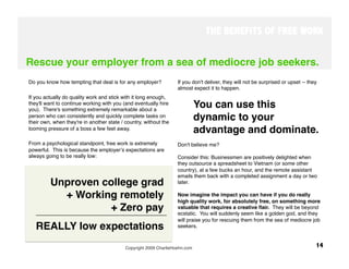 THE BENEFITS OF FREE WORK


Rescue your employer from a sea of mediocre job seekers.
Do you know how tempting that deal is for any employer? 
          If you don't deliver, they will not be surprised or upset -- they
                                                                   almost expect it to happen. 
If you actually do quality work and stick with it long enough,
they'll want to continue working with you (and eventually hire
you). There's something extremely remarkable about a
                                                                          You can use this
person who can consistently and quickly complete tasks on
their own, when they're in another state / country, without the
                                                                          dynamic to your
looming pressure of a boss a few feet away. 
 
                                                                          advantage and dominate. 
From a psychological standpoint, free work is extremely            Don't believe me? 
powerful. This is because the employerʼs expectations are
always going to be really low:
                                    Consider this: Businessmen are positively delighted when
                                                                   they outsource a spreadsheet to Vietnam (or some other
                                                                   country), at a few bucks an hour, and the remote assistant
                                                                   emails them back with a completed assignment a day or two
 
       Unproven college grad 
                                   later. 

           + Working remotely 
                                    Now imagine the impact you can have if you do really
                                                                   high quality work, for absolutely free, on something more
                   + Zero pay
                                     valuable that requires a creative ﬂair. They will be beyond
                                                                   ecstatic. You will suddenly seem like a golden god, and they
                                                                   will praise you for rescuing them from the sea of mediocre job
     REALLY low expectations                                       seekers.



                                           Copyright 2009 CharlieHoehn.com
                                                        14
 