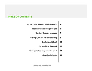 TABLE OF CONTENTS


              My story: Why wouldn’t anyone hire me?!      3

                   Introduction: Recession-proof grad      6

                         Warning: These are new rules      7

                  Getting a job: the old-fashioned way     8

                                    So what should I do?   11

                              The benefits of free work    12

                Six steps to becoming recession-proof      17

                                     About Charlie Hoehn   30




                     Copyright 2009 CharlieHoehn.com
 