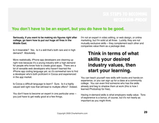 SIX STEPS TO BECOMING
                                                                                                RECESSION-PROOF
You donʼt have to be an expert, but you do have to be good.

Seriously, if you want to be making six ﬁgures right after           I'm not an expert in video editing, or web design, or online
college, go learn how to put out huge oil ﬁres in the                marketing, but I'm solid at all three. Luckily, they are not
Middle East. 
                                                       mutually exclusive skills -- they complement each other and
                                                                     companies value them as a package deal. 
Is it miserable? Yes. Is it a skill thatʼs both rare and in high
demand? Absolutely. 
 
                                                                           Think in terms of what
More realistically, iPhone app developers are cleaning up                  skills your desired
right now because it's a young industry with a high demand
for people who know how to create good apps. There are a                   industry values, then
lot of versatile web developers who haven't learned the
iPhone app coding language yet, so itʼs somewhat rare to ﬁnd               start your learning. 
a developer who's both proﬁcient in Cocoa and experienced
in the app market. 
                                                 You can teach yourself new skills with books and hands-on
                                                                     experience, or you can sign up for a class at a community
Is Cocoa a difﬁcult language to learn? Sure. Is it a highly          college. You can even ﬁnd someone who has the skills
valued skill right now that will lead to multiple offers? Indeed.
   already and beg to shadow them at work (this is how I
                                                                     learned Photoshop for free). 
                                                                      
You don't have to become an expert in one particular area --
                                                                     Having in-demand skills is what employers really value. Tons
you just have to get really good at a few things. 
                  of experience is a bonus, of course, but it's not nearly as
                                                                     important as you might think.




                                            Copyright 2009 CharlieHoehn.com
                                                        20
 