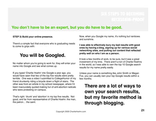 SIX STEPS TO BECOMING
                                                                                             RECESSION-PROOF
You donʼt have to be an expert, but you do have to be good.

STEP 3) Build your online presence. 
                              Now, when you Google my name, it's nothing but rainbows
                                                                   and sunshine. 
There's a simple fact that everyone who is graduating needs
                                                                   I was able to effectively bury my bad results with good
to come to grips with: 
                                                                   ones by having a blog, signing up for various social
                                                                   networking sites, and putting out content that reﬂected
                                                                   pretty well on who I am as a person. 
      You will be Googled. 
                                                                   It took a few months of work, to be sure, but it was a great
                                                                   investment of my time. There aren't a ton of Charlie Hoehns
No matter whom you're going to work for, they will enter your
                                                                   in the world, so I was able to own the top 10 Google search
name into Google and see what comes up. 
                                                                   results for my name pretty easily. 
 
If you typed 'Charlie Hoehn' into Google a year ago, you           Unless your name is something like John Smith or Megan
would have seen that two of the top ﬁve results were pretty        Fox, you can usually own your top Google results within a
terrible. One was a video I submitted to CollegeHumor of my        few months. 
friend drunkenly riding a bicycle down a ﬂight of stairs. The
other was from an article in my school newspaper, where I'd
been inaccurately quoted making fun of anti-abortion radicals            There are a lot of ways to
who were protesting on campus. 
 
                                                                       own your search results,
That's right: 'drunk' and 'abortion' in my top ﬁve results. Not
good, and far from representative of Charlie Hoehn: the man,
                                                                         but my favorite method is
the patron… the saint.
                                                                         through blogging.
                                           Copyright 2009 CharlieHoehn.com
                                                    21
 