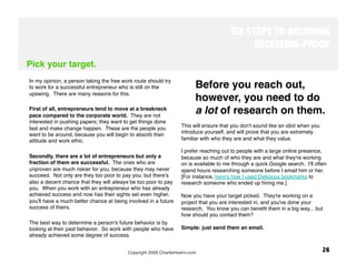 SIX STEPS TO BECOMING
                                                                                             RECESSION-PROOF
Pick your target.
In my opinion, a person taking the free work route should try
to work for a successful entrepreneur who is still on the                Before you reach out,
upswing. There are many reasons for this. 
                                                                         however, you need to do
First of all, entrepreneurs tend to move at a breakneck
pace compared to the corporate world. They are not
                                                                         a lot of research on them. 
interested in pushing papers; they want to get things done
fast and make change happen. These are the people you             This will ensure that you don't sound like an idiot when you
want to be around, because you will begin to absorb their         introduce yourself, and will prove that you are extremely
attitude and work ethic. 
                                        familiar with who they are and what they value. 
 
                                                                I prefer reaching out to people with a large online presence,
Secondly, there are a lot of entrepreneurs but only a             because so much of who they are and what they're working
fraction of them are successful. The ones who are                 on is available to me through a quick Google search. I'll often
unproven are much riskier for you, because they may never         spend hours researching someone before I email him or her.
succeed. Not only are they too poor to pay you, but there's       [For instance, here's how I used Delicious bookmarks to
also a decent chance that they will always be too poor to pay     research someone who ended up hiring me.]
you. When you work with an entrepreneur who has already            
achieved success and now has their sights set even higher,        Now you have your target picked. They're working on a
you'll have a much better chance at being involved in a future    project that you are interested in, and you've done your
success of theirs. 
                                              research. You know you can beneﬁt them in a big way... but
                                                                  how should you contact them? 
The best way to determine a person's future behavior is by
looking at their past behavior. So work with people who have      Simple: just send them an email. 
already achieved some degree of success.


                                          Copyright 2009 CharlieHoehn.com
                                                       26
 