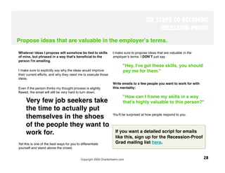 SIX STEPS TO BECOMING
                                                                                               RECESSION-PROOF
Propose ideas that are valuable in the employerʼs terms.

Whatever ideas I propose will somehow be tied to skills            I make sure to propose ideas that are valuable in the
of mine, but phrased in a way that's beneficial to the             employerʼs terms. I DONʼT just say 
person I'm emailing.
                                                                           "Hey, I've got these skills, you should
I make sure to explicitly say why the ideas would improve                  pay me for them." 
their current efforts, and why they need me to execute those        
ideas.
                                                                   Write emails to a few people you want to work for with
Even if the person thinks my thought process is slightly           this mentality: 
flawed, the email will still be very hard to turn down. 
                                                                           "How can I frame my skills in a way
     Very few job seekers take                                             that's highly valuable to this person?" 
     the time to actually put
                                                                   You'll be surprised at how people respond to you.
     themselves in the shoes
     of the people they want to
     work for. 
                                                        If you want a detailed script for emails
                                                                        like this, sign up for the Recession-Proof
Yet this is one of the best ways for you to differentiate               Grad mailing list here.
yourself and stand above the crowd. 


                                            Copyright 2009 CharlieHoehn.com
                                                28
 