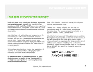 WHY WOULDN’T ANYONE HIRE ME?!


I had done everything "the right way."

From ﬁrst grade to my senior year of college, my record          Well, I take that back. There were actually two companies
had remained virtually ﬂawless. My overall GPA had               that had been interested in me. 
landed around 3.8. My SAT and ACT scores were high, I had
been on the honor roll, belonged to several clubs, etc. I was    The ﬁrst was a staging company, and their only job
the cookie-cutter student that counselors tried to mold other    requirements were: be a chain smoker, and embrace
students into. 
                                                 herniated discs. The second company turned out to be a
 
                                                               pyramid scheme. Thanks, CareerBuilder!
And while I was truly sad that the most fun years of my life      
were coming to a halt, I wasnʼt too worried. Sure, the           What the hell had happened? I thought employers would be
economy was bad, but Iʼd done exactly what everyone had          beating down my door just to get a chance to interview me. I
told me to do. I had a stellar academic record, great            felt like I deserved at least a $40,000/yr starting salary
recommendation letters ready to be deployed, and a hungry        wherever I was hired, especially after doing so well in school
                                                                 all these years. I'd done everything they (i.e. teachers,
attitude that employers would swoon over. I was ready for
the working world.
                                              counselors, parents, society) had told me to do. So why was
                                                                 this so difﬁcult? Why wasn't I on the path to becoming
 
                                                                 successful? 
Yet here I was, less than three months after graduation… I        
was lying on my bathroom ﬂoor, pulling my hair out in
frustration, and on the verge of a breakdown. 
                         WHY WOULDNʼT
 
I'd been turned away or completely ignored by every                     ANYONE HIRE ME?!
single company I'd applied to over the course of 12               
weeks (I was even rejected by a company I'd done a
three-month internship with). 
  
                                         Copyright 2009 CharlieHoehn.com
                                                         3
 