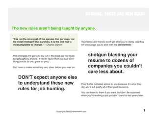 WARNING: THESE ARE NEW RULES


The new rules arenʼt being taught by anyone.
 

“It is not the strongest of the species that survives, nor
the most intelligent that survives. It is the one that is            Your family and friends won't get what you're doing, and they
most adaptable to change.” – Charles Darwin
                         will encourage you to stick with the old method – 
 


The principles I'm going to lay out in this book are not really                shotgun blasting your
being taught by anyone. I had to ﬁgure them out as I went
along (sucks for me, great for you). 
                                         resume to dozens of
So I have to make something very clear before you read on:
                    companies you couldnʼt
                                                                               care less about. 
     DON'T expect anyone else
     to understand these new                                         Theyʼll offer outdated advice to you because itʼs what they
                                                                     did, and it will justify all of their past decisions. 
     rules for job hunting. 
 
                                                                   You can listen to them if you want, but donʼt be surprised
                                                                     when youʼre working a job you donʼt care for two years later.




                                            Copyright 2009 CharlieHoehn.com
                                                       7
 