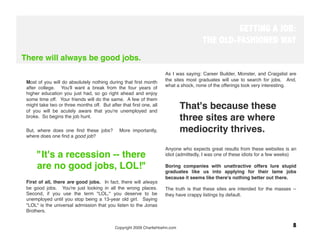 GETTING A JOB:
                                                                                      THE OLD-FASHIONED WAY
There will always be good jobs.

  
                                                                  As I was saying: Career Builder, Monster, and Craigslist are
 Most of you will do absolutely nothing during that ﬁrst month       the sites most graduates will use to search for jobs. And,
 after college. You'll want a break from the four years of           what a shock, none of the offerings look very interesting.
 higher education you just had, so go right ahead and enjoy
 some time off. Your friends will do the same. A few of them
 might take two or three months off. But after that ﬁrst one, all
 of you will be acutely aware that you're unemployed and
                                                                               That's because these
 broke. So begins the job hunt. 
                                                                               three sites are where
 But, where does one ﬁnd these jobs?          More importantly,                mediocrity thrives.
 where does one ﬁnd a good job?
  
                                                                     Anyone who expects great results from these websites is an
      "It's a recession -- there                                     idiot (admittedly, I was one of these idiots for a few weeks)

      are no good jobs, LOL!"
                                       Boring companies with unattractive offers lure stupid
                                                                     graduates like us into applying for their lame jobs
  
                                                                     because it seems like there's nothing better out there. 
 First of all, there are good jobs. In fact, there will always
 be good jobs. You're just looking in all the wrong places.          The truth is that these sites are intended for the masses --
 Second, if you use the term "LOL," you deserve to be                they have crappy listings by default. 
 unemployed until you stop being a 13-year old girl. Saying
 "LOL" is the universal admission that you listen to the Jonas
 Brothers.

  
                                            Copyright 2009 CharlieHoehn.com
                                                     8
  
 