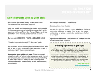 GETTING A JOB:
                                                                                          THE OLD-FASHIONED WAY
Donʼt compete with 35 year olds.
Any promise of a halfway decent job will result in that            And then you remember: "I have friends!" 
company receiving hundreds of resumes. 
                                                                   Congratulations, most of us do. 
Even bad listings will consistently get dozens of applications.
And because your resume looks like everyone else's (white          But yes, your group of friends (i.e. your network) is actually a
                                                                   much more solid route for ﬁnding a job. In fact, this is your
paper, portrait layout, Times New Roman 12-point font), you
better have some insanely great credentials on yours. 
            best strategy for getting a job with the least amount of effort
                                                                   on your part. 

But you won't BECAUSE YOU'RE A COLLEGE GRAD! 
                     If you really need to get a job right out of college, look for
                                                                   offers through your network.
"Excellent communication skills"? Give me a break. 

You do realize you're competing with people who've just been                  Building a portfolio to get a job
                                                                                                          
                                                                                                         
laid off with 10 years of experience and are willing to take a       I quickly ﬁgured out that the most important thing to do in college was
cut in pay, right? You're not going to win.
                           to not focus on getting great grades, but to get out of the classroom
 
                                                                             and start working for people to build a solid portfolio. 
Job posting sites are like city bars. There are typically            I now work for a great startup business and I use everything I learned
only a few really hot "offers" in the huge crowd, while the rest     in those hustling days to market a business that I truly care about. My
are fairly lackluster. And no matter which one you're looking          friends laugh at me because I wake up to go to work at 11am. The
at, there are a bunch of other guys with Ed Hardy shirts              part they donʼt see is that I never mind going to work, or working until
                                                                             2am, because I am still learning and loving life every day.
competing for them. It's exhausting, so you need to rethink
your strategy.
                                                                                                         -  IKC MILLER of
                                                                                                                         N
                                                                                                                    http://myrender.com


                                           Copyright 2009 CharlieHoehn.com
                                                                      9
 