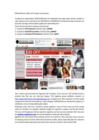 PRGSHOW.com Offers VIP Coupon to Customers
To express its appreciation, RPGSHOW.COM, the leading full lace wigs online retailer, decides to
send coupons to its customers from 04/29/2013 to 05/08/2013. During these days customers can
purchase lace wigs with excellent quality and reasonable price.
There are three kinds of coupons in this activity.
1. Coupon for VIP Customers, $30 off, Code: vip0429
2. Coupon for Gold VIP Customers, $50 off, Code: gold429
3. Coupon for Diamond VIP Customers, 20% off, Code: dv429
This is really a great present for rpgshow’s VIP members. If you are not a VIP member, there is
another way that you can also get coupon. The rpgshow group publishes coupons on
http://www.retailmenot.com/view/rpgshow.com at regular time. New customers can find usable
coupons from this site. Erena Marinac, sales manager of RPGSHOW, has said that the coupons on
retailmenot.com are long standing and usable.
Nowadays more and more customers choose rpgshow; many of them have put their review
videos on YouTube. For example, LakiaStar bought her wig with a coupon, and she got $35 off.
This was her first glueless full lace wig from rpgshow, and she was very satisfied. After she wore
this glueless straight lace wig, she has already been a black girl with long hair.
Rpgshow has also consummate repairing service for customers. New customers enjoy one time
of repairing services for free within after-sale three months, which worth $40-$80. VIP customers
have unlimited wig repairing service within after-sale three months, which worth $100.
 
