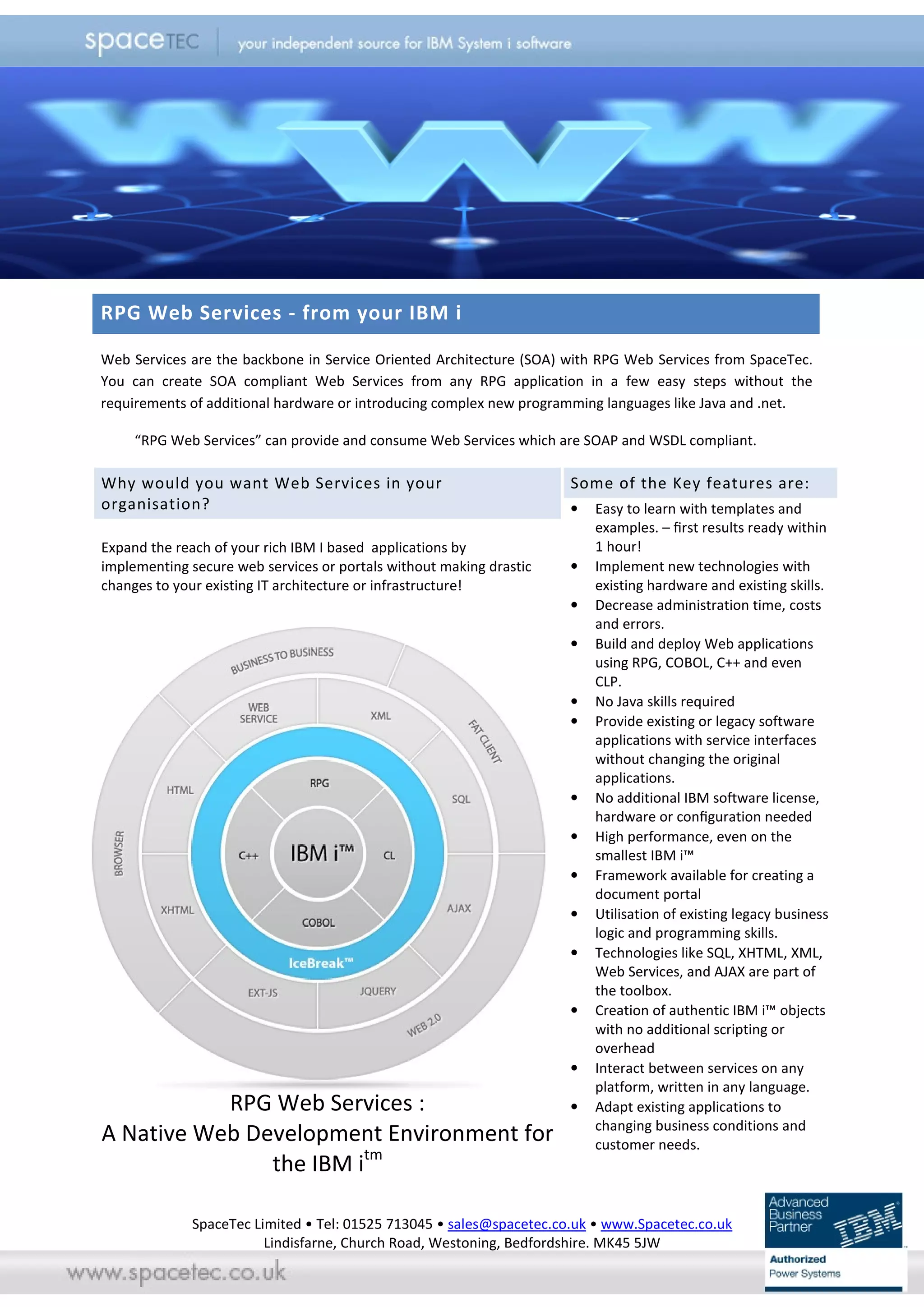 RPG Web Services - from your IBM i

Web Services are the backbone in Service Oriented Architecture (SOA) with RPG Web Services from SpaceTec.
You can create SOA compliant Web Services from any RPG application in a few easy steps without the
requirements of additional hardware or introducing complex new programming languages like Java and .net.

     “RPG Web Services” can provide and consume Web Services which are SOAP and WSDL compliant.

Why would you want Web Services in your                              Some of the Key features are:
organisation?                                                        •   Easy to learn with templates and
                                                                         examples. – ﬁrst results ready within
Expand the reach of your rich IBM I based applications by                1 hour!
implementing secure web services or portals without making drastic   •   Implement new technologies with
changes to your existing IT architecture or infrastructure!              existing hardware and existing skills.
                                                                     •   Decrease administration time, costs
                                                                         and errors.
                                                                     •   Build and deploy Web applications
                                                                         using RPG, COBOL, C++ and even
                                                                         CLP.
                                                                     •   No Java skills required
                                                                     •   Provide existing or legacy software
                                                                         applications with service interfaces
                                                                         without changing the original
                                                                         applications.
                                                                     •   No additional IBM software license,
                                                                         hardware or conﬁguration needed
                                                                     •   High performance, even on the
                                                                         smallest IBM i™
                                                                     •   Framework available for creating a
                                                                         document portal
                                                                     •   Utilisation of existing legacy business
                                                                         logic and programming skills.
                                                                     •   Technologies like SQL, XHTML, XML,
                                                                         Web Services, and AJAX are part of
                                                                         the toolbox.
                                                                     •   Creation of authentic IBM i™ objects
                                                                         with no additional scripting or
                                                                         overhead
                                                                     •   Interact between services on any
                                                                         platform, written in any language.
           RPG Web Services :                                        •   Adapt existing applications to
                                                                         changing business conditions and
A Native Web Development Environment for                                 customer needs.
               the IBM itm

             SpaceTec Limited • Tel: 01525 713045 • sales@spacetec.co.uk • www.Spacetec.co.uk
                        Lindisfarne, Church Road, Westoning, Bedfordshire. MK45 5JW
 