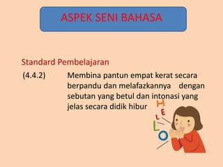 ASPEK SENI BAHASA
(4.4.2) Membina pantun empat kerat secara
berpandu dan melafazkannya dengan
sebutan yang betul dan intonasi yang
jelas secara didik hibur
Standard Pembelajaran
 