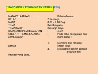 RANCANGAN PENGAJARAN HARIAN (RPH)
MATA PELAJARAN : Bahasa Melayu
KELAS : 2 Kenanga
MASA : 8.00 – 9.00 Pagi
TEMA : Kekeluargaan
TEMA/TAJUK : Keluarga Saya
STANDARD PEMBELAJARAN : 4.4.2
OBJEKTIF PEMBELAJARAN : Pada akhir pengajaran dan
pembelajaran murid dapat :
1. Membina dua rangkap
pantun empat kerat
2. Melafazkan pantun dengan
sebutan dan
intonasi yang jelas.
 