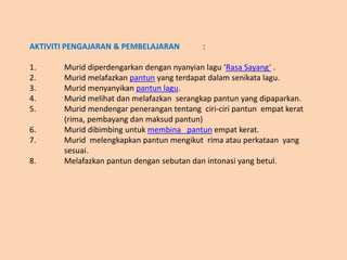 AKTIVITI PENGAJARAN & PEMBELAJARAN :
1. Murid diperdengarkan dengan nyanyian lagu ‘Rasa Sayang’ .
2. Murid melafazkan pantun yang terdapat dalam senikata lagu.
3. Murid menyanyikan pantun lagu.
4. Murid melihat dan melafazkan serangkap pantun yang dipaparkan.
5. Murid mendengar penerangan tentang ciri-ciri pantun empat kerat
(rima, pembayang dan maksud pantun)
6. Murid dibimbing untuk membina pantun empat kerat.
7. Murid melengkapkan pantun mengikut rima atau perkataan yang
sesuai.
8. Melafazkan pantun dengan sebutan dan intonasi yang betul.
 