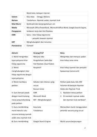 2
Murid tahu melayari internet
Sistem
Bahasa
: Kosa Kata : Denggi, Malaria
Tatabahasa : Nyamuk aedes, nyamuk tiruk
Nilai Murni : Berdisiplin dan berpengetahuan am
Media
Pengajaran
: Microsoft Office PowerPoint, Microsoft Office Word, Google Search Engine,
lembaran kerja dan Hot Potatoes
EMK : Sains – kitar hidup organisma
- penyakit bawaan nyamuk
KBT : Menghubungkait dan merumus
Pentaksiran : Formatif
Aktiviti Strategi PnP Nota
1. Murid mengimbas
tajuk pelajaran kitar
hidup organisma
Menjana idea
Pengetahuan Sedia Ada
Hot Potatoes (Suai Padan)
Mengimbas dan menyuai padan
kitar hidup rama-rama
2. Murid
menghubungkait kitar
hidup organisma dengan
tajuk pelajaran
Responsif Kitar hidup nyamuk dan penyakit
bawaannya (secara am)
3. Murid membaca
petikan
Sebutan dan intonasi yang
sesuai
Bacaan ramai
Petikan pada buku teks BM
halaman 66 bertajuk Nyamuk
Aedes dan Nyamuk Tiruk
4. Guru bersoal jawab
dengan murid tentang
mesej yang terkandung
pada petikan
EMK
Microsoft Word
KBT - Menghubungkait
1. Nyatakan mesej petikan
2. Di manakah nyamuk aedes
dan nyamuk tiruk membiak?
5. Guru membimbing
murid menulis satu
rencana tentang nyamuk
aedes atau nyamuk tiruk
Kosa kata
Tatabahasa
Memastikan murid menggunakan
penanda wacana yang sesuai
6. Guru membimbing Google Search Engine Murid secara berpasangan
 