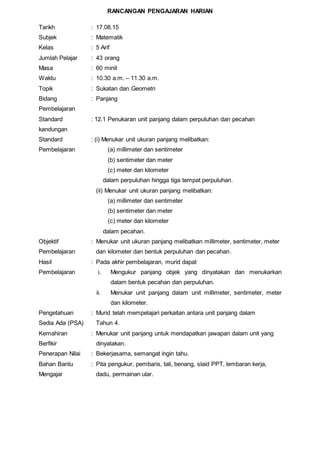 RANCANGAN PENGAJARAN HARIAN
Tarikh : 17.08.15
Subjek : Matematik
Kelas : 5 Arif
Jumlah Pelajar : 43 orang
Masa : 60 minit
Waktu : 10.30 a.m. – 11.30 a.m.
Topik : Sukatan dan Geometri
Bidang
Pembelajaran
Standard
kandungan
Standard
Pembelajaran
: Panjang
: 12.1 Penukaran unit panjang dalam perpuluhan dan pecahan
: (i) Menukar unit ukuran panjang melibatkan:
(a) millimeter dan sentimeter
(b) sentimeter dan meter
(c) meter dan kilometer
dalam perpuluhan hingga tiga tempat perpuluhan.
(ii) Menukar unit ukuran panjang melibatkan:
(a) millimeter dan sentimeter
(b) sentimeter dan meter
(c) meter dan kilometer
dalam pecahan.
Objektif
Pembelajaran
: Menukar unit ukuran panjang melibatkan millimeter, sentimeter, meter
dan kilometer dan bentuk perpuluhan dan pecahan.
Hasil
Pembelajaran
: Pada akhir pembelajaran, murid dapat
i. Mengukur panjang objek yang dinyatakan dan menukarkan
dalam bentuk pecahan dan perpuluhan.
ii. Menukar unit panjang dalam unit millimeter, sentimeter, meter
dan kilometer.
Pengetahuan
Sedia Ada (PSA)
: Murid telah mempelajari perkaitan antara unit panjang dalam
Tahun 4.
Kemahiran
Berfikir
: Menukar unit panjang untuk mendapatkan jawapan dalam unit yang
dinyatakan.
Penerapan Nilai : Bekerjasama, semangat ingin tahu.
Bahan Bantu
Mengajar
: Pita pengukur, pembaris, tali, benang, slaid PPT, lembaran kerja,
dadu, permainan ular.
 