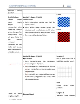 RANCANGAN PENGAJARAN HARIAN PSV                                                                2012

Membuat / melukis
‘dam haji’
                                                                                 Contoh 1
Definisi lukisan:            Langkah 1 (Masa : 15 Minit)
Lukisan            adalah Persepsi Estetik
proses             melukis •    Guru menunjukkan gambar dam haji dan
dengan                          contoh lukisan.
menggunakan teknik •            Guru bersoal jawab tentang bahasa seni
lorekan ton, melakar            visual yang ada pada beberapa contoh lukisan Contoh 2
garisan dan gosokan             dam haji menggunakan pelbagai media kering.
menggunakan      alat •         Guru menyatakan definasi lukisan.
tulis yang kering ke
atas               sesuatu
permukaan.
Komponen alat dan
media ialah pensel,
arang, pensel warna,
kertas dan kanvas

                             Langkah 2 (Masa : 25 Minit)                         Langkah 1
                             Aplikasi Seni                                       Bina 9 kotak baris dan 9
                             • Guru    memperkenalkan      dan      menyatakan kotak lajur seperti di bawah.
                                media yang akan digunakan.
                             • Guru menunjuk cara melakar gambar dam haji
                                dengan memberikan penekanan pada ruang
                                dan imbangan.
                             • Guru menunjuk cara mewarna lakaran dengan
                                menekankan penggunaan ton warna untuk
                                menimbulkan bentuk.

                                                                                 BBB
                                                                                 Pensel,    kertas   lukisan,
                                                                                 pembaris


Contoh       tonwarna Ekspresi Kreatif                                           Langkah 2

yang boleh dipilih:                                                              Warnakan kotak tersebut

  3|Muka surat
 