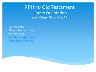 RPH110 Old Testament 
Library Orientation 
Lyon College, Batesville, AR 
Camille Beary 
Mabee-Simpson Library 
870-307-7444 
Camille.beary@lyon.edu 
http://library.lyon.edu 
 