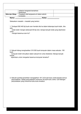 sebelum bergerak kemahiran
berikutnya.
Nilai dan Sikap Terapkan sifat kerjasama di dalam aktiviti
kumpulan.
Nama: _____________________________ Kelas: _____________
Selesaikan masalah – masalah yang berikut.
1. Terdapat 592 440 biji buah oren hendak diisi ke dalam beberapa buah kotak. Jika
satu
kotak boleh mengisi sebanyak 60 biji oren, berapa banyak kotak yang diperlukan
untuk
mengisi kesemua oren itu?
2. Sebuah kilang menghasilkan 319 300 buah komputer dalam masa sebulan. 100
buah
komputer boleh dimuatkan dalam sebuah lori untuk diedarkan. Berapa banyak
lorikah
diperlukan untuk mengedar kesemua komputer tersebut?
3. Sebuah syarikat penerbitan mengagihkan 161 315 buah buku cerita kepada semua
perpustakaan. Setiap perpustakaan menerima 35 buah buku cerita. Cari bilangan
perpustakaan yang menerima buku-buku tersebut.
 