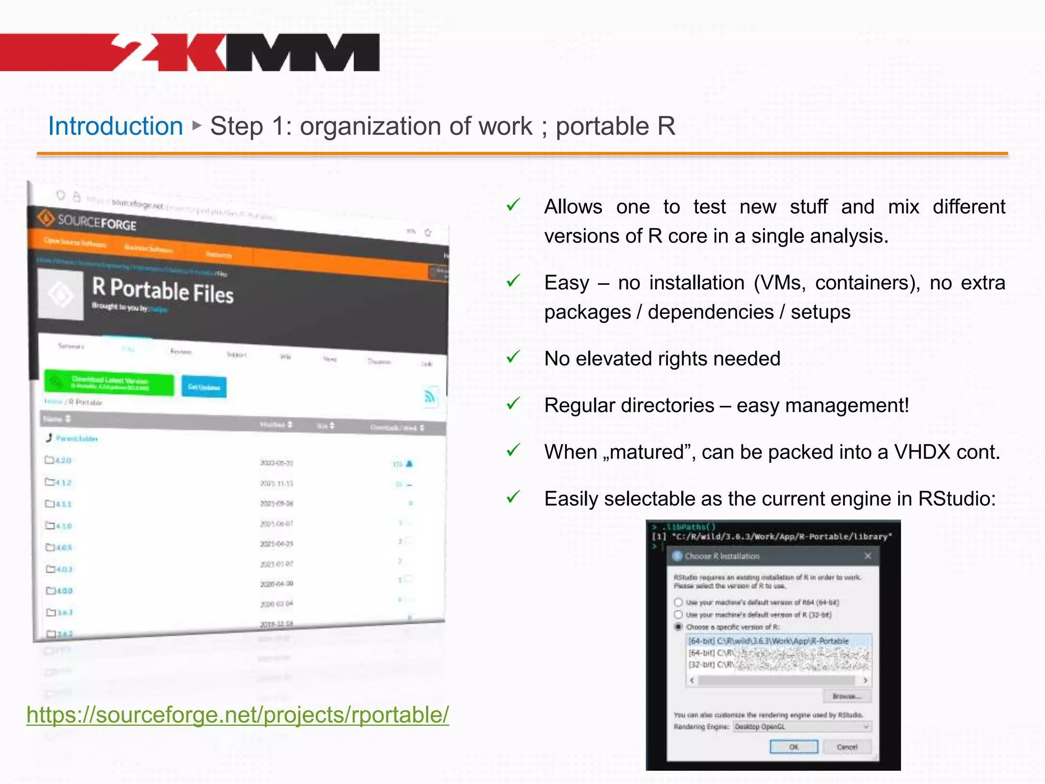 Introduction ► Step 1: organization of work ; portable R
https://sourceforge.net/projects/rportable/
 Allows one to test new stuff and mix different
versions of R core in a single analysis.
 Easy – no installation (VMs, containers), no extra
packages / dependencies / setups
 No elevated rights needed
 Regular directories – easy management!
 When „matured”, can be packed into a VHDX cont.
 Easily selectable as the current engine in RStudio:
 