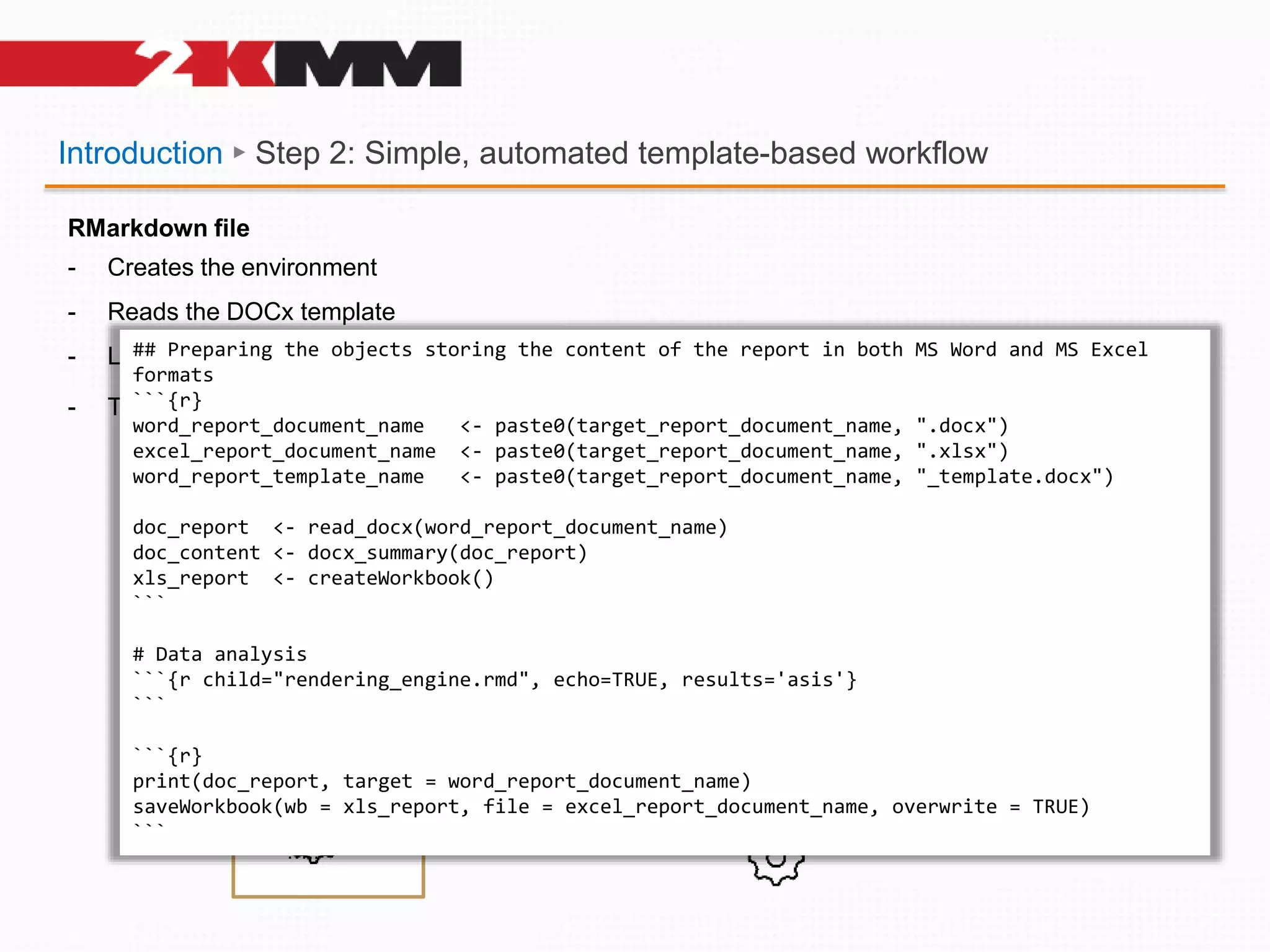 Introduction ► Step 2: Simple, automated template-based workflow
definitions
definitions
Header
Footer
Title
RMarkdown file
- Creates the environment
- Reads the DOCx template
- Loads the Word parsing „engine”
- The engine:
- iterates through definitions of placeholders
- parses the fields,
- loads the R files per convention
- executes the code
- replaces placeholders with actual TFLs
- Auto-updates (appends) the HTML to LOG
library(…)
library(…)
library(…)
…..
…..
…..
….. DOCx reading engine
## Preparing the objects storing the content of the report in both MS Word and MS Excel
formats
```{r}
word_report_document_name <- paste0(target_report_document_name, ".docx")
excel_report_document_name <- paste0(target_report_document_name, ".xlsx")
word_report_template_name <- paste0(target_report_document_name, "_template.docx")
doc_report <- read_docx(word_report_document_name)
doc_content <- docx_summary(doc_report)
xls_report <- createWorkbook()
```
# Data analysis
```{r child="rendering_engine.rmd", echo=TRUE, results='asis'}
```
```{r}
print(doc_report, target = word_report_document_name)
saveWorkbook(wb = xls_report, file = excel_report_document_name, overwrite = TRUE)
```
 