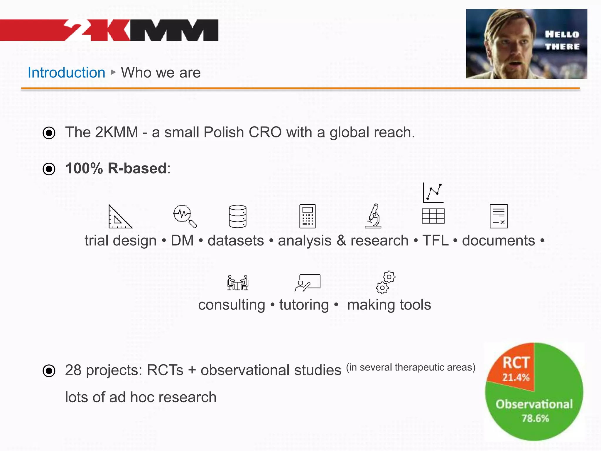 Introduction ► Who we are
⦿ The 2KMM - a small Polish CRO with a global reach.
⦿ 100% R-based:
trial design • DM • datasets • analysis & research • TFL • documents •
consulting • tutoring • making tools
⦿ 28 projects: RCTs + observational studies (in several therapeutic areas)
lots of ad hoc research
 