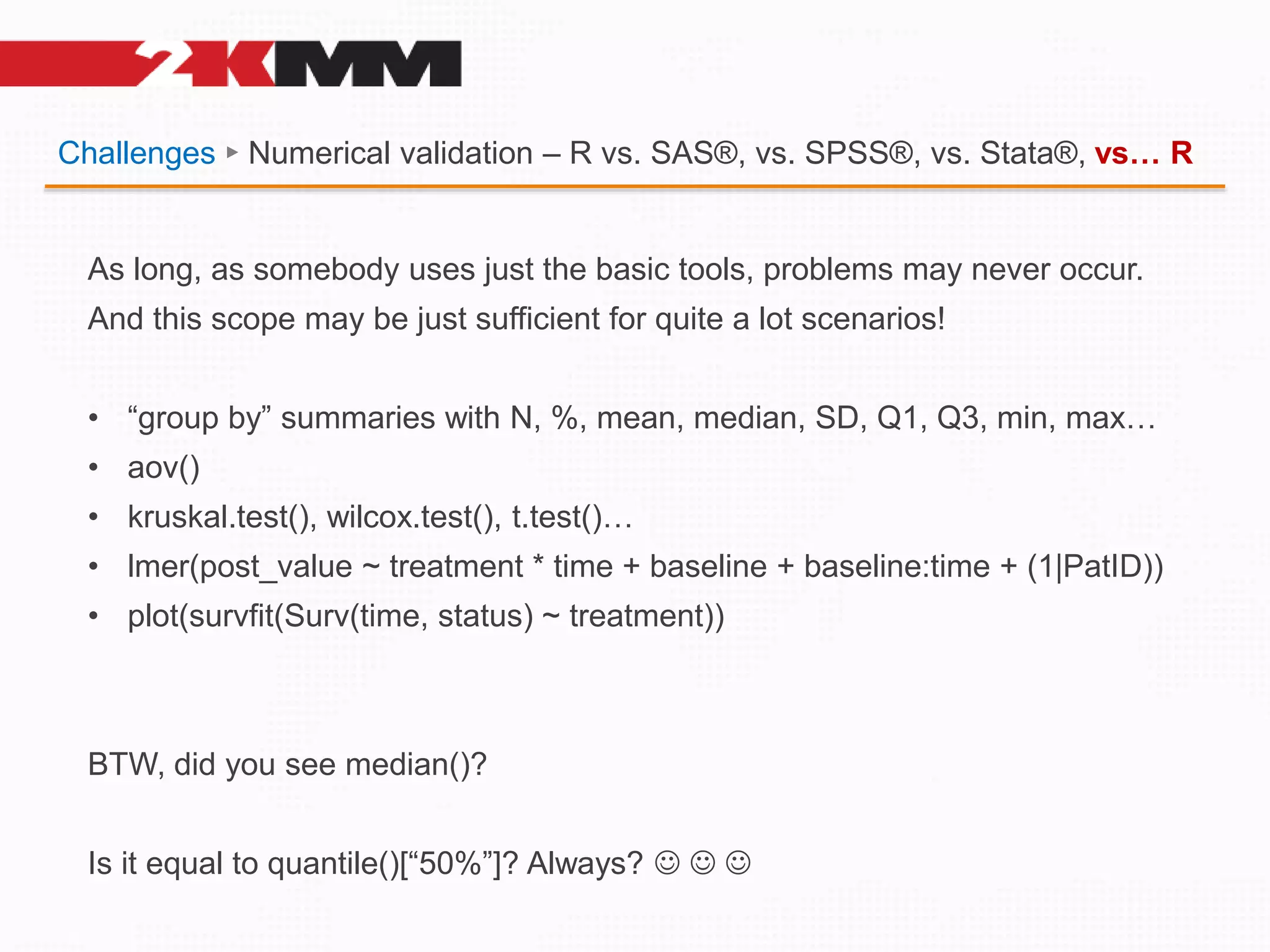 Challenges ► Numerical validation – R vs. SAS®, vs. SPSS®, vs. Stata®, vs… R
As long, as somebody uses just the basic tools, problems may never occur.
And this scope may be just sufficient for quite a lot scenarios!
• “group by” summaries with N, %, mean, median, SD, Q1, Q3, min, max…
• aov()
• kruskal.test(), wilcox.test(), t.test()…
• lmer(post_value ~ treatment * time + baseline + baseline:time + (1|PatID))
• plot(survfit(Surv(time, status) ~ treatment))
BTW, did you see median()?
Is it equal to quantile()[“50%”]? Always?   
 