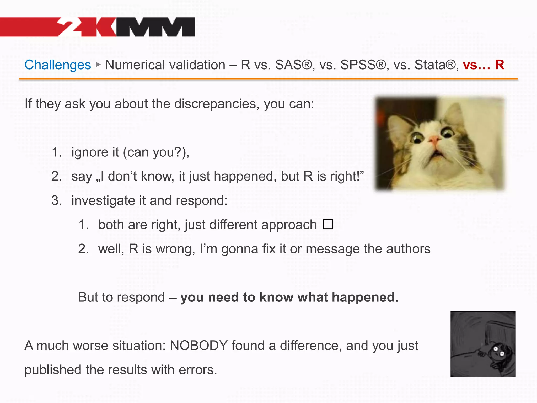 Challenges ► Numerical validation – R vs. SAS®, vs. SPSS®, vs. Stata®, vs… R
If they ask you about the discrepancies, you can:
1. ignore it (can you?),
2. say „I don’t know, it just happened, but R is right!”
3. investigate it and respond:
1. both are right, just different approach 🤷
2. well, R is wrong, I’m gonna fix it or message the authors
But to respond – you need to know what happened.
A much worse situation: NOBODY found a difference, and you just
published the results with errors.
 