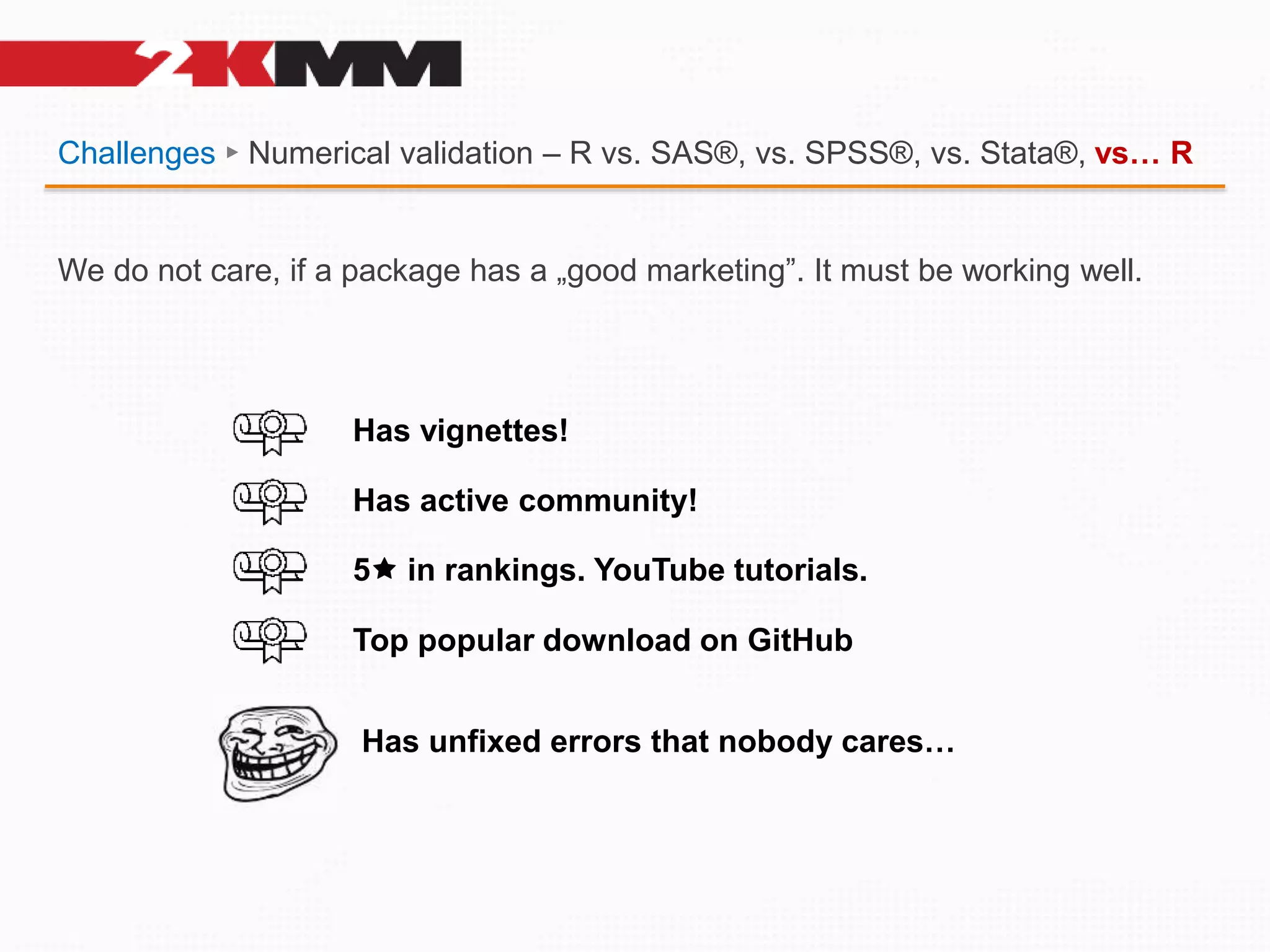 Challenges ► Numerical validation – R vs. SAS®, vs. SPSS®, vs. Stata®, vs… R
We do not care, if a package has a „good marketing”. It must be working well.
Has vignettes!
Has active community!
5 in rankings. YouTube tutorials.
Top popular download on GitHub
Has unfixed errors that nobody cares…
 