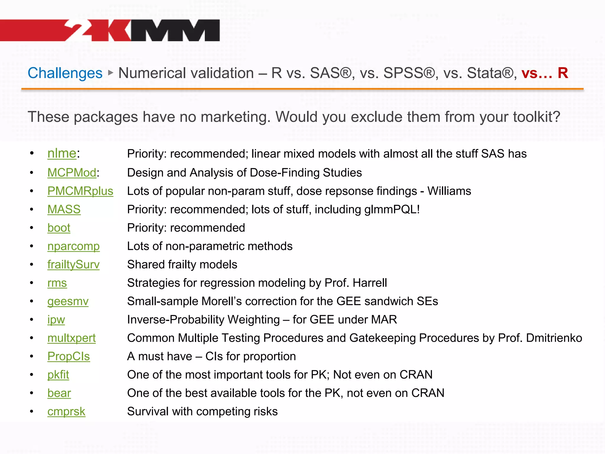 Challenges ► Numerical validation – R vs. SAS®, vs. SPSS®, vs. Stata®, vs… R
• nlme: Priority: recommended; linear mixed models with almost all the stuff SAS has
• MCPMod: Design and Analysis of Dose-Finding Studies
• PMCMRplus Lots of popular non-param stuff, dose repsonse findings - Williams
• MASS Priority: recommended; lots of stuff, including glmmPQL!
• boot Priority: recommended
• nparcomp Lots of non-parametric methods
• frailtySurv Shared frailty models
• rms Strategies for regression modeling by Prof. Harrell
• geesmv Small-sample Morell’s correction for the GEE sandwich SEs
• ipw Inverse-Probability Weighting – for GEE under MAR
• multxpert Common Multiple Testing Procedures and Gatekeeping Procedures by Prof. Dmitrienko
• PropCIs A must have – CIs for proportion
• pkfit One of the most important tools for PK; Not even on CRAN
• bear One of the best available tools for the PK, not even on CRAN
• cmprsk Survival with competing risks
These packages have no marketing. Would you exclude them from your toolkit?
 