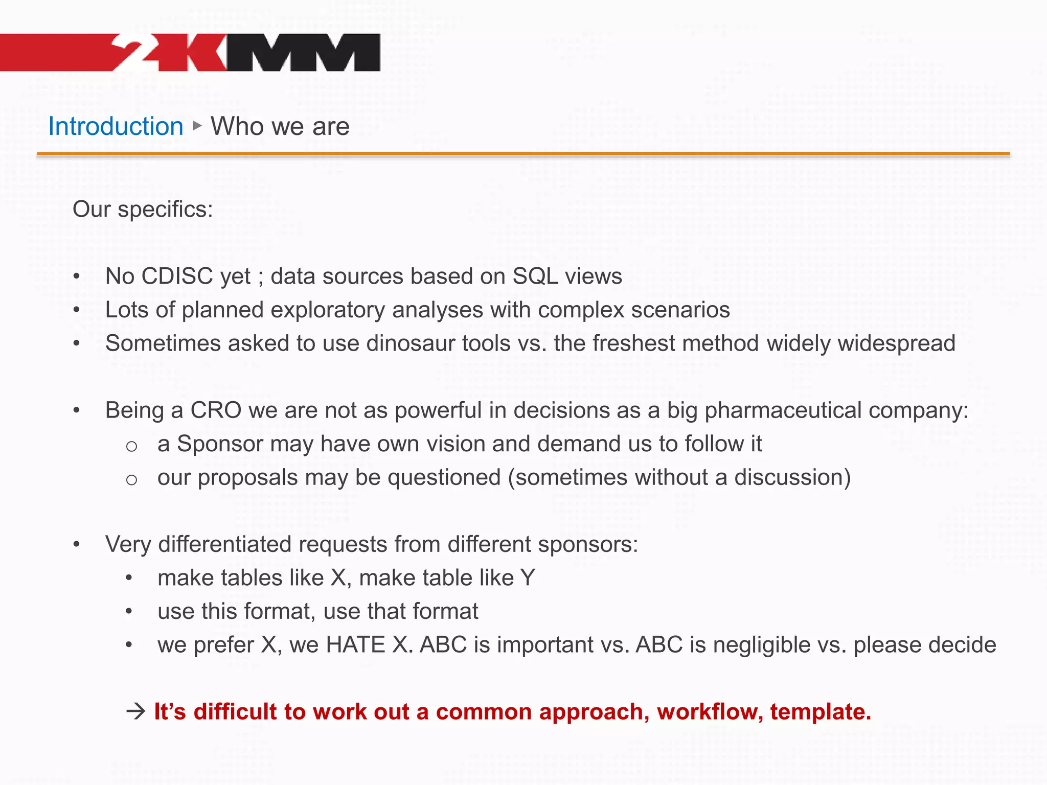 Introduction ► Who we are
Our specifics:
• No CDISC yet ; data sources based on SQL views
• Lots of planned exploratory analyses with complex scenarios
• Sometimes asked to use dinosaur tools vs. the freshest method widely widespread
• Being a CRO we are not as powerful in decisions as a big pharmaceutical company:
o a Sponsor may have own vision and demand us to follow it
o our proposals may be questioned (sometimes without a discussion)
• Very differentiated requests from different sponsors:
• make tables like X, make table like Y
• use this format, use that format
• we prefer X, we HATE X. ABC is important vs. ABC is negligible vs. please decide
 It’s difficult to work out a common approach, workflow, template.
 