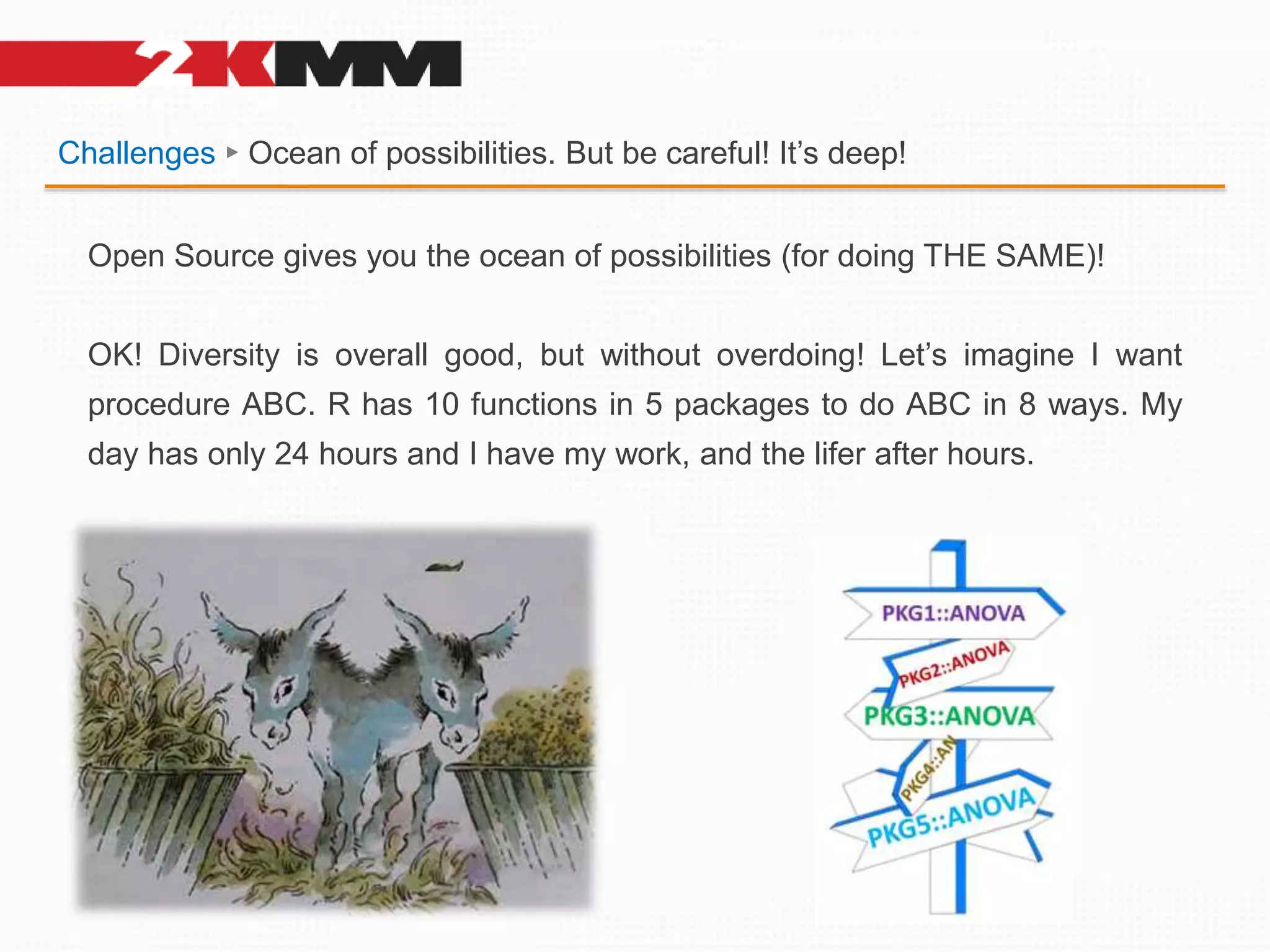 Challenges ► Ocean of possibilities. But be careful! It’s deep!
Open Source gives you the ocean of possibilities (for doing THE SAME)!
OK! Diversity is overall good, but without overdoing! Let’s imagine I want
procedure ABC. R has 10 functions in 5 packages to do ABC in 8 ways. My
day has only 24 hours and I have my work, and the lifer after hours.
 
