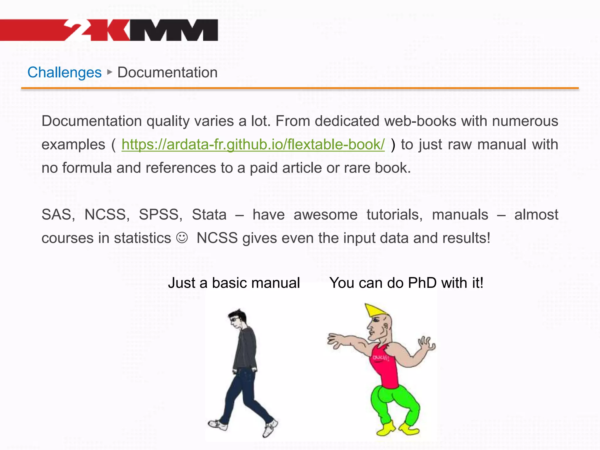 Challenges ► Documentation
Documentation quality varies a lot. From dedicated web-books with numerous
examples ( https://ardata-fr.github.io/flextable-book/ ) to just raw manual with
no formula and references to a paid article or rare book.
SAS, NCSS, SPSS, Stata – have awesome tutorials, manuals – almost
courses in statistics  NCSS gives even the input data and results!
Just a basic manual You can do PhD with it!
 