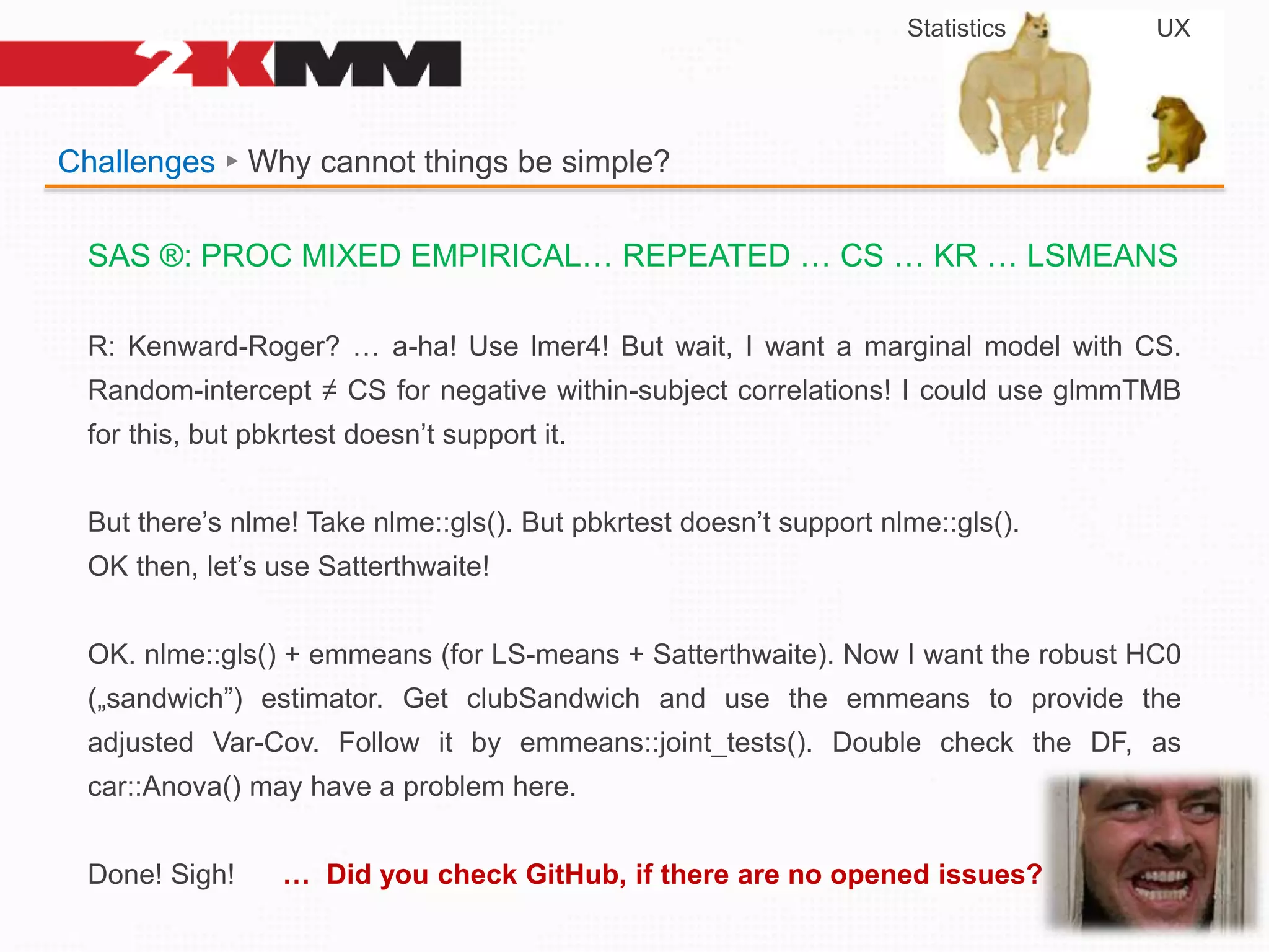Challenges ► Why cannot things be simple?
SAS ®: PROC MIXED EMPIRICAL… REPEATED … CS … KR … LSMEANS
R: Kenward-Roger? … a-ha! Use lmer4! But wait, I want a marginal model with CS.
Random-intercept ≠ CS for negative within-subject correlations! I could use glmmTMB
for this, but pbkrtest doesn’t support it.
But there’s nlme! Take nlme::gls(). But pbkrtest doesn’t support nlme::gls().
OK then, let’s use Satterthwaite!
OK. nlme::gls() + emmeans (for LS-means + Satterthwaite). Now I want the robust HC0
(„sandwich”) estimator. Get clubSandwich and use the emmeans to provide the
adjusted Var-Cov. Follow it by emmeans::joint_tests(). Double check the DF, as
car::Anova() may have a problem here.
Done! Sigh! … Did you check GitHub, if there are no opened issues?
Statistics UX
 