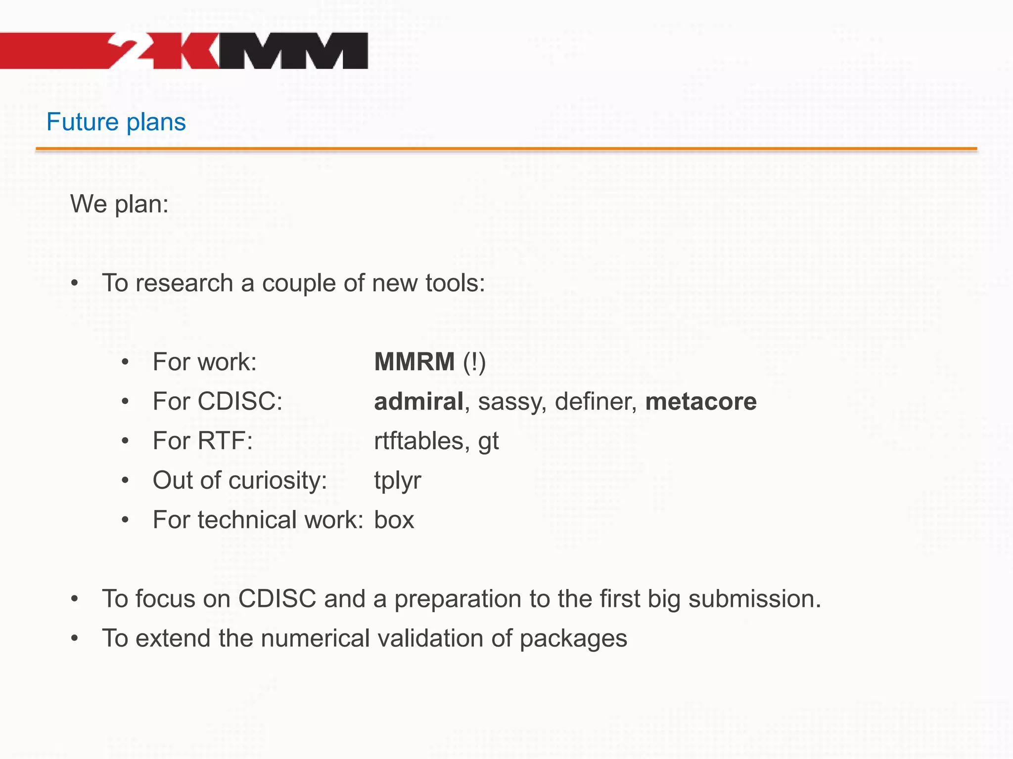 Future plans
We plan:
• To research a couple of new tools:
• For work: MMRM (!)
• For CDISC: admiral, sassy, definer, metacore
• For RTF: rtftables, gt
• Out of curiosity: tplyr
• For technical work: box
• To focus on CDISC and a preparation to the first big submission.
• To extend the numerical validation of packages
 
