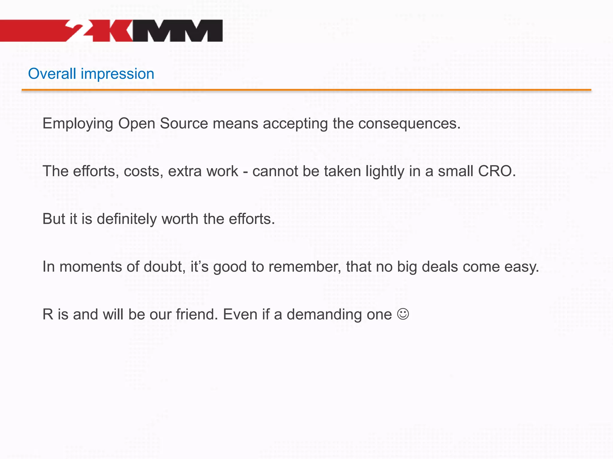 Overall impression
Employing Open Source means accepting the consequences.
The efforts, costs, extra work - cannot be taken lightly in a small CRO.
But it is definitely worth the efforts.
In moments of doubt, it’s good to remember, that no big deals come easy.
R is and will be our friend. Even if a demanding one 
 