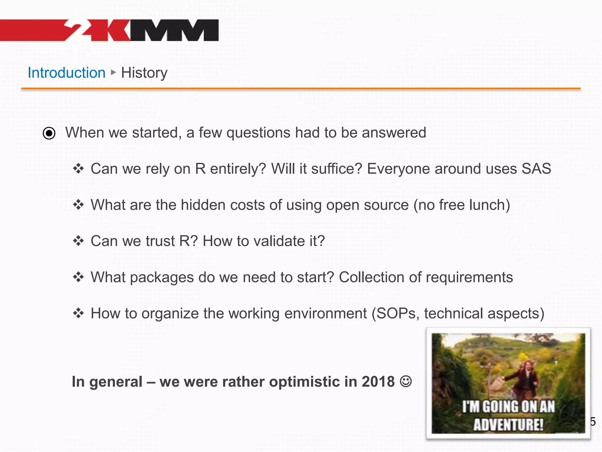 Introduction ► History
5
⦿ When we started, a few questions had to be answered
 Can we rely on R entirely? Will it suffice? Everyone around uses SAS
 What are the hidden costs of using open source (no free lunch)
 Can we trust R? How to validate it?
 What packages do we need to start? Collection of requirements
 How to organize the working environment (SOPs, technical aspects)
In general – we were rather optimistic in 2018 
 