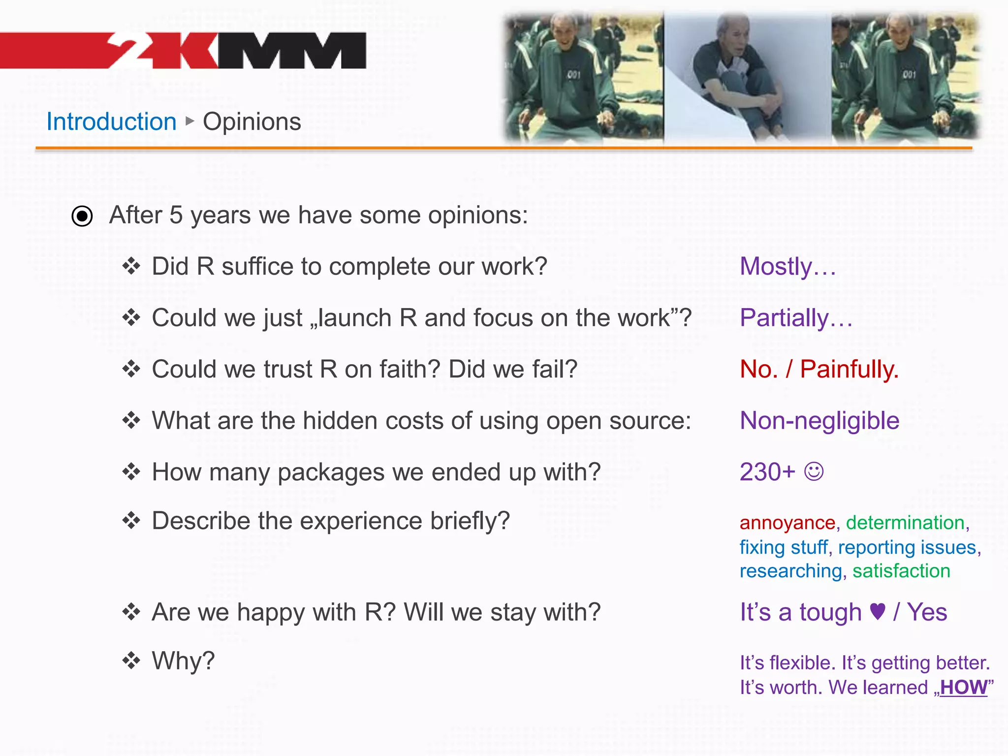 Introduction ► Opinions
⦿ After 5 years we have some opinions:
 Did R suffice to complete our work? Mostly…
 Could we just „launch R and focus on the work”? Partially…
 Could we trust R on faith? Did we fail? No. / Painfully.
 What are the hidden costs of using open source: Non-negligible
 How many packages we ended up with? 230+ 
 Describe the experience briefly? annoyance, determination,
fixing stuff, reporting issues,
researching, satisfaction
 Are we happy with R? Will we stay with? It’s a tough ♥ / Yes
 Why? It’s flexible. It’s getting better.
It’s worth. We learned „HOW”
 