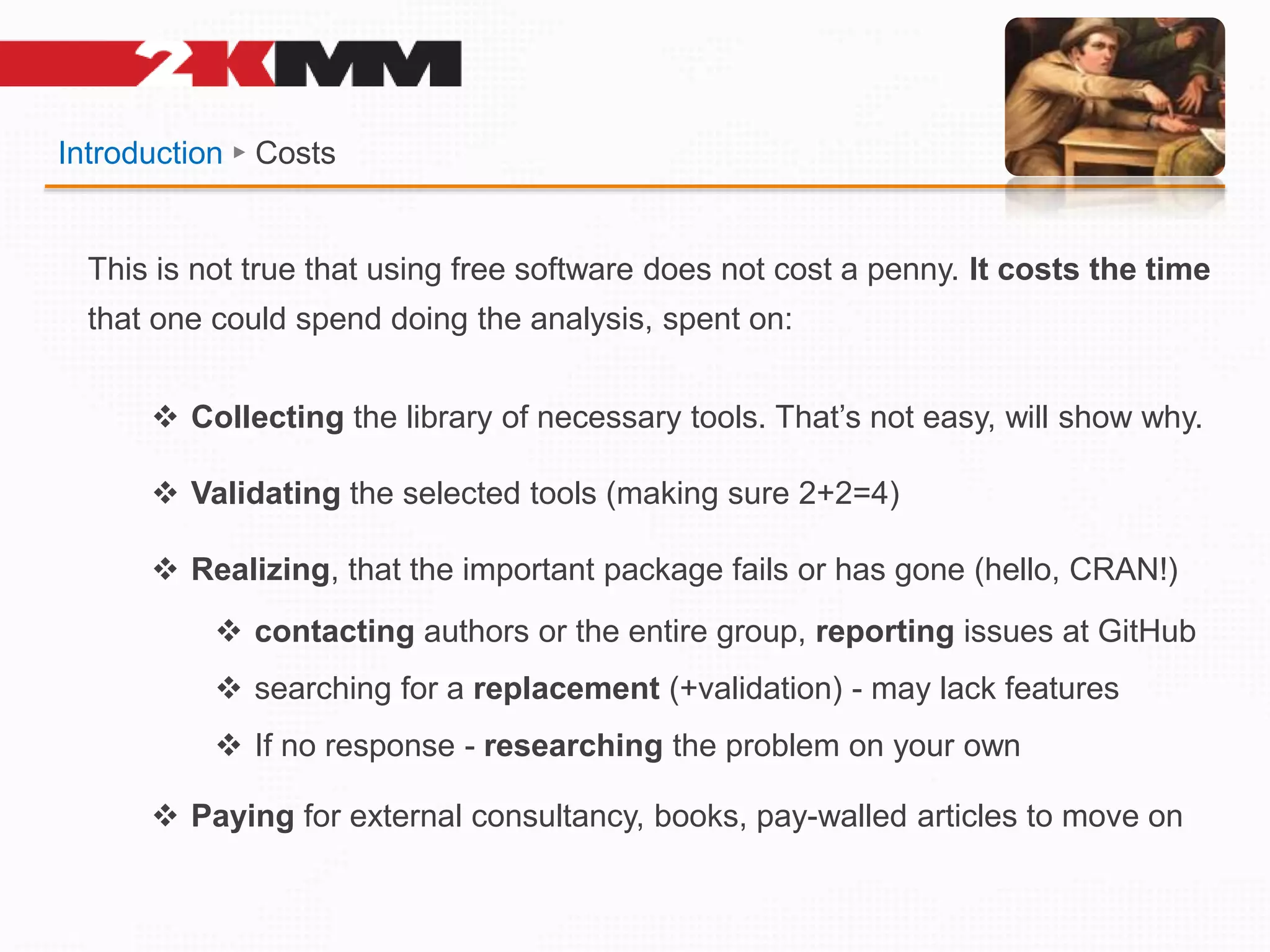 Introduction ► Costs
This is not true that using free software does not cost a penny. It costs the time
that one could spend doing the analysis, spent on:
 Collecting the library of necessary tools. That’s not easy, will show why.
 Validating the selected tools (making sure 2+2=4)
 Realizing, that the important package fails or has gone (hello, CRAN!)
 contacting authors or the entire group, reporting issues at GitHub
 searching for a replacement (+validation) - may lack features
 If no response - researching the problem on your own
 Paying for external consultancy, books, pay-walled articles to move on
 