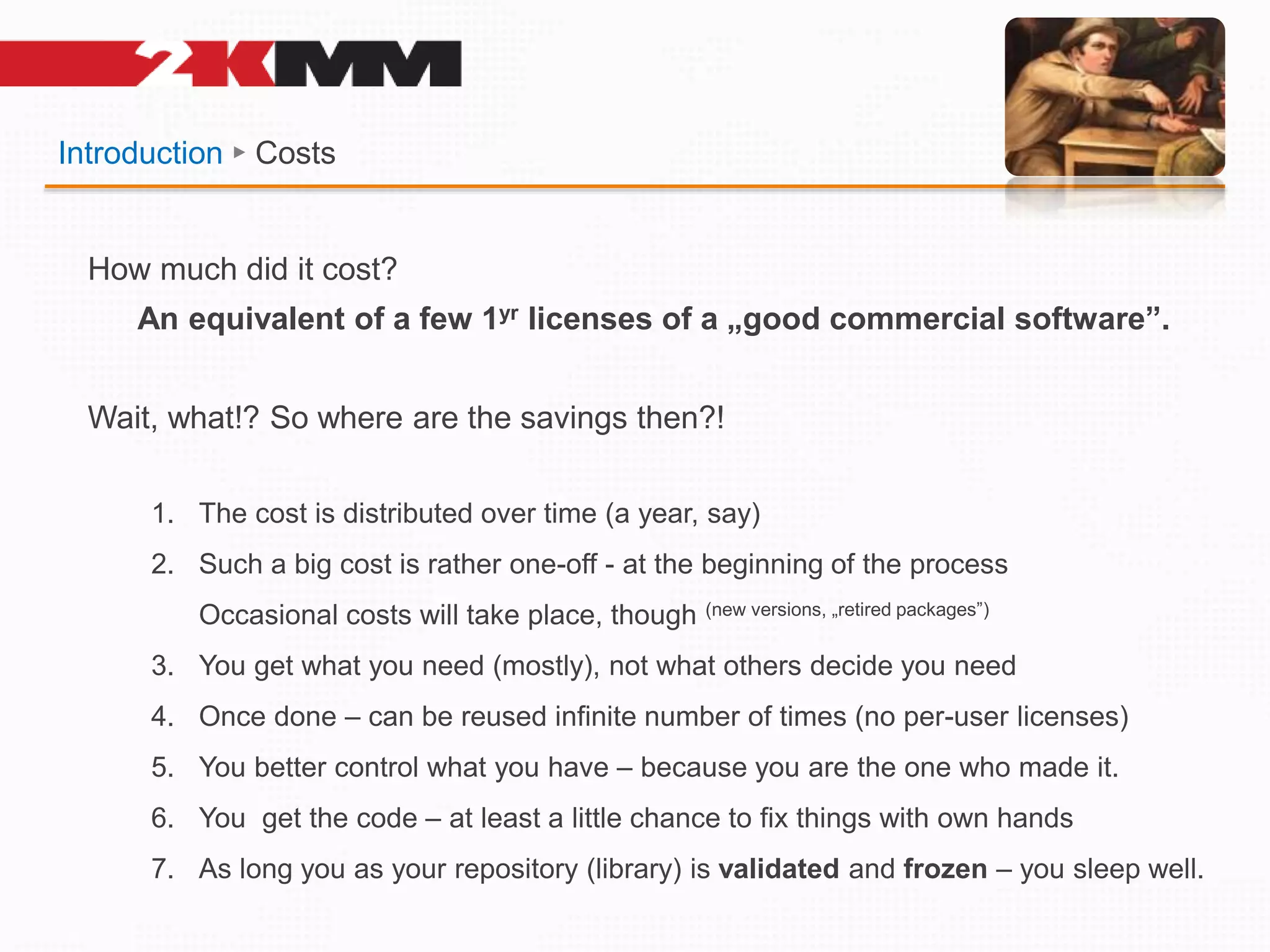 Introduction ► Costs
How much did it cost?
An equivalent of a few 1yr licenses of a „good commercial software”.
Wait, what!? So where are the savings then?!
1. The cost is distributed over time (a year, say)
2. Such a big cost is rather one-off - at the beginning of the process
Occasional costs will take place, though (new versions, „retired packages”)
3. You get what you need (mostly), not what others decide you need
4. Once done – can be reused infinite number of times (no per-user licenses)
5. You better control what you have – because you are the one who made it.
6. You get the code – at least a little chance to fix things with own hands
7. As long you as your repository (library) is validated and frozen – you sleep well.
 