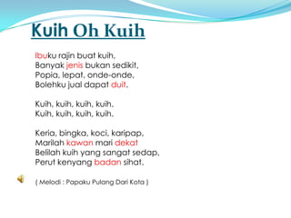 Kuih Oh Kuih
Ibuku rajin buat kuih,
Banyak jenis bukan sedikit,
Popia, lepat, onde-onde,
Bolehku jual dapat duit.

Kuih, kuih, kuih, kuih.
Kuih, kuih, kuih, kuih.

Keria, bingka, koci, karipap,
Marilah kawan mari dekat
Belilah kuih yang sangat sedap,
Perut kenyang badan sihat.

( Melodi : Papaku Pulang Dari Kota )
 