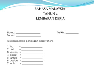BAHASA MALAYSIA
                           TAHUN 2
                        LEMBARAN KERJA



Nama: _____________________               Tarikh : ___________
Tahun : _____________________

Tuliskan maksud perkataan di bawah ini.

1. ibu     = __________________
2. duit    = __________________
3. kawan   = __________________
4. dekat   = __________________
5. sedap   = _________________
6. badan   = __________________
7. jenis   = __________________
 