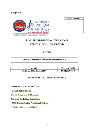 1
Lampiran 1
FAKULTI PENDIDIKAN DAN PEMBANGUNAN
SEMESTER 2 SESI 2012/2013 MANUSIA
KPF 3026
NAMA NO. MATRIK
MALIA BTE HJ.LATIP D20121061619
PUSAT PEMBELAJARAN EL-S01(A122PJJ)
NAMA TUTOR E – LEARNING:
Dr. Zahari Bin Hashim
Fakulti Pengurusan & Ekonomi,
Universiti Pendidikan Sultan Idris,
35900 Tanjong Malim, Perak Darul Ridzuan
TARIKH SERAH : 05.05.2013
PEMARKAHAN
PENGAJARAN TEKNOLOGI DAN PENAKSIRAN 2
 