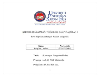 KPD 3016: PENGAJARAN, TEKNOLOGI DAN PENAKSIRAN 1
RPH Berpusatkan Pelajar- Kaedah Kooperatif.
Nama No. Matrik
Rudy bin Lambau D20102039860
Tajuk : Rancangan Pengajaran Harian
Program : AT- 46 ISMP Multimedia
Pensyarah : Dr. Che Soh Said.
6
 