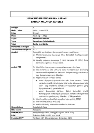 RANCANGAN PENGAJARAN HARIAN
BAHASA MALAYSIA TAHUN 2
Minggu 6
Hari / Tarikh Isnin / 11 Feb 2019
Kelas 2 Excel
Masa 10.30 pg-11.30 pg
Aspek Kemahiran Menulis
Tema Perpaduan- Sahabat Karib
Tajuk Bantu-membantu
Standard Kandungan 3.2
Standard Pembelajaran 3.2.1
Objektif Pada akhir pembelajaran dan pemudahcaraan, murid dapat;
a) Membina sekurang-kurangnya 3(K.L) daripada 6 (K.S.P) perkataan
dengan betul.
b) Menulis sekurang-kurangnya 5 (K.L) daripada 10 (K.S.P) frasa
berdasarkan gambar dengan betul.
Aktiviti PDP 1) Murid diberi penerangan mengenai perkataan dan frasa.
2) Murid membaca teks (m/s 24) bantu-membantu dan dibimbing
dalam membina perkataan dan frasa dengan menggunakan suku
kata dan perkataan yang diberikan.
3) Kerja kumpulan (window pane ):
 Murid dipaparkan gambar dan suku kata pertama. Dalam
kumpulan murid menulis suku kata kedua ataupun suku kata
akhir bagi membina perkataan berdasarkan gambar yang
dipaparkan. (K.L). (peta bulatan)
 Murid dipaparkan gambar. Dalam kumpulan murid
melengkapkan ayat dengan gabungkan perkataan menjadi frasa
berdasarkan gambar yang diberikan. (K.S.P) peta buih)
4) Murid-murid membuat latihan dalam buku aktiviti. 28&29
5) Murid membuat kuiz (frog vle).
6) Murid dibimbing dalam merumuskan isi pelajaran.
Sistem Bahasa Suku kata & frasa
Nilai Murni Kerjasama
EMK/KB/BCB Menghubungkaitkan , menggabungkan , visual ruang
BBM Buku teks, buku aktiviti, peta ithink
Penilaian PDP/ Penilaian 3.2.1 dilaksanakan dan dinilai. (akt 3&4)
 