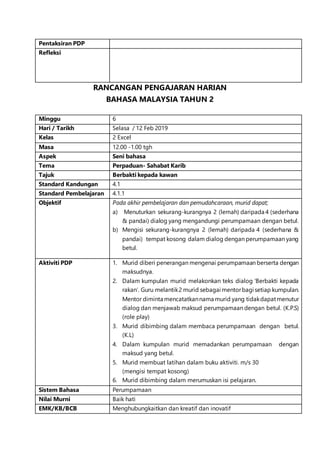 Pentaksiran PDP
Refleksi
RANCANGAN PENGAJARAN HARIAN
BAHASA MALAYSIA TAHUN 2
Minggu 6
Hari / Tarikh Selasa / 12 Feb 2019
Kelas 2 Excel
Masa 12.00 -1.00 tgh
Aspek Seni bahasa
Tema Perpaduan- Sahabat Karib
Tajuk Berbakti kepada kawan
Standard Kandungan 4.1
Standard Pembelajaran 4.1.1
Objektif Pada akhir pembelajaran dan pemudahcaraan, murid dapat;
a) Menuturkan sekurang-kurangnya 2 (lemah) daripada 4 (sederhana
& pandai) dialog yang mengandungi perumpamaan dengan betul.
b) Mengisi sekurang-kurangnya 2 (lemah) daripada 4 (sederhana &
pandai) tempat kosong dalam dialog dengan perumpamaan yang
betul.
Aktiviti PDP 1. Murid diberi penerangan mengenai perumpamaan berserta dengan
maksudnya.
2. Dalam kumpulan murid melakonkan teks dialog ‘Berbakti kepada
rakan’. Guru melantik2 murid sebagai mentorbagi setiap kumpulan.
Mentor diminta mencatatkannama murid yang tidakdapatmenutur
dialog dan menjawab maksud perumpamaan dengan betul. (K.P.S)
(role play)
3. Murid dibimbing dalam membaca perumpamaan dengan betul.
(K.L)
4. Dalam kumpulan murid memadankan perumpamaan dengan
maksud yang betul.
5. Murid membuat latihan dalam buku aktiviti. m/s 30
(mengisi tempat kosong)
6. Murid dibimbing dalam merumuskan isi pelajaran.
Sistem Bahasa Perumpamaan
Nilai Murni Baik hati
EMK/KB/BCB Menghubungkaitkan dan kreatif dan inovatif
 