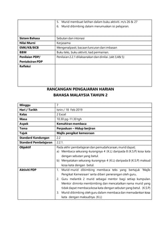 5. Murid membuat latihan dalam buku aktiviti. m/s 26 & 27
6. Murid dibimbing dalam merumuskan isi pelajaran.
Sistem Bahasa Sebutan dan intonasi
Nilai Murni Kerjasama
EMK/KB/BCB Mengenalpasti, bacaan luncuran dan imbasan
BBM Buku teks, buku aktiviti, kad permainan.
Penilaian PDP/
Pentaksiran PDP
Penilaian 2.2.1 dilaksanakan dan dinilai. (akt 3,4& 5)
Refleksi
RANCANGAN PENGAJARAN HARIAN
BAHASA MALAYSIA TAHUN 2
Minggu 7
Hari / Tarikh Isnin / 18 Feb 2019
Kelas 2 Excel
Masa 10.30 pg-11.30 tgh
Aspek Kemahiran membaca
Tema Perpaduan – Hidup berjiran
Tajuk Majlis pengikat kemesraan
Standard Kandungan 2.2
Standard Pembelajaran 2.2.1.
Objektif Pada akhir pembelajaran dan pemudahcaraan, murid dapat;
a) Membaca sekurang-kurangnya 4 (K.L) daripada 8 (K.S.P) kosa kata
dengan sebutan yang betul.
b) Menyatakan sekurang-kurangnya 4 (K.L) daripada 8 (K.S.P) maksud
kosa kata dengan betul.
Aktiviti PDP 1. Murid-murid dibimbing membaca teks yang bertajuk ‘Majlis
Pengikat Kemesraan’ serta diberi penerangan oleh guru..
2. Guru melantik 2 murid sebagai mentor bagi setiap kumpulan.
Mentor diminta membimbing dan mencatatkan nama murid yang
tidak dapat membaca kosa kata dengan sebutan yang betul. (K.S.P)
3. Murid dibimbing oleh guru dalam membaca dan memadankan kosa
kata dengan maksudnya. (K.L)
 