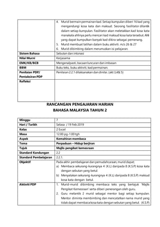 4. Murid bermain permainan kad. Setiap kumpulan diberi 16 kad yang
mengandungi kosa kata dan maksud. Seorang fasilitator dilantik
dalam setiap kumpulan. Fasilitator akan meletakkan kad kosa kata
manakala ahlinya perlu mencari kad maksud kosa kata tersebut. Ahli
yang dapat kumpulkan banyak kad dikira sebagai pemenang.
5. Murid membuat latihan dalam buku aktiviti. m/s 26 & 27
6. Murid dibimbing dalam merumuskan isi pelajaran.
Sistem Bahasa Sebutan dan intonasi
Nilai Murni Kerjasama
EMK/KB/BCB Mengenalpasti, bacaan luncuran dan imbasan
BBM Buku teks, buku aktiviti, kad permainan.
Penilaian PDP/
Pentaksiran PDP
Penilaian 2.2.1 dilaksanakan dan dinilai. (akt 3,4& 5)
Refleksi
RANCANGAN PENGAJARAN HARIAN
BAHASA MALAYSIA TAHUN 2
Minggu 7
Hari / Tarikh Selasa / 19 Feb 2019
Kelas 2 Excel
Masa 12.00 pg-1.00 tgh
Aspek Kemahiran membaca
Tema Perpaduan – Hidup berjiran
Tajuk Majlis pengikat kemesraan
Standard Kandungan 2.2
Standard Pembelajaran 2.2.1.
Objektif Pada akhir pembelajaran dan pemudahcaraan, murid dapat;
a) Membaca sekurang-kurangnya 4 (K.L) daripada 8 (K.S.P) kosa kata
dengan sebutan yang betul.
b) Menyatakan sekurang-kurangnya 4 (K.L) daripada 8 (K.S.P) maksud
kosa kata dengan betul.
Aktiviti PDP 1. Murid-murid dibimbing membaca teks yang bertajuk ‘Majlis
Pengikat Kemesraan’ serta diberi penerangan oleh guru..
2. Guru melantik 2 murid sebagai mentor bagi setiap kumpulan.
Mentor diminta membimbing dan mencatatkan nama murid yang
tidak dapat membaca kosa kata dengan sebutan yang betul. (K.S.P)
 