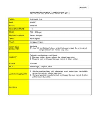 MINGGU 1
RANCANGAN PENGAJARAN HARIAN 2014
TARIKH 3 JANUARI 2014
HARI JUMAAT
KELAS 6 PINTAR
KEHADIRAN MURID /
MASA 7.50 – 8.50 pagi
MATA PELAJARAN Bahasa Malaysia
TEMA Kekeluargaan
TAJUK Menggapai Impian
KEMAHIRAN
BERBAHASA
Membaca
5.1 Aras 1(i) Membaca perkataan, rangkai kata, ayat tunggal dan ayat majmuk
dengan sebutan dan intonasi yang betul.
OBJEKTIF
Pada akhir pembelajaran murid dapat:
1. Membaca petikan dengan sebutan dan intonasi yang betul.
2. Mengenal pasti ayat tunggal dan ayat majmuk di dalam petikan.
BAHAN Buku teks
NILAI Bersemangat, kerajinan, tekun
AKTIVITI PENGAJARAN
1. Membaca petikan dalam buku teks secara ramai, berkumpulan, dan individu
dengan intonasi dan sebutan yang betul.
2. Mengenal pasti dan menulis kembali ayat tunggal dan ayat majmuk di dalam
petikan dalam buku tulis.
REFLEKSI
 
