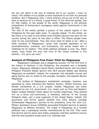 the war will stand in the way of material aid to our country. I have no
choice. The welfare of our people is more important to me than my personal
ambition. But if Magsaysay wins, I think America will go out of her way to
help us because he is a friend, a great friend. To the American people, and
for that matter, to the people of the world, Magsaysay is the physical
embodiment of Democracy's courageous stand against Communism in the
Far East... ...
The rest of the article painted a picture of the Liberal regime in the
Philippines for the past eight years. Ty casually stated, "In this article, we
feel there is no need to enumerate what President Quirino has done for the
country during the years he has been in office. The Filipino people know
what he has accomplished. They also know what he failed to do." After a
hefty narrative of Magsaysay's career that included depictions of his
accomplishments, character, and frustrations, the article ended with a
challenge for its readers: "The hectic political campaign is over. You, fellow
voters, have heard the pros and cons of the issues involved in this
election... It's up to you now!"
Analysis of Philippine Free Press' Pitch for Magsaysay
Magsaysay's campaign was a staggering success. For the first time in
the history of elections in the Philippines, the president won a landslide
victory. Magsaysay defeated Liberal Party's standard-bearer and incumbent
Philippine President Elpidio Quirino with 68.9 percent ballots cast electing
Magsaysay as president. Indeed, the unpopular and reputedly corrupt and
aging Quirino was no match to the younger, energetic, and populist Ramon
Magsaysay.
The buildup of Magsaysay's presidential campaign, however, was
appraised by many historians like Stephen Shalom, William Pomeroy, and
Renato Constantino as a U.S. project. Indeed, Magsaysay was avidly
supported by the U.S. government. U.S. media such as Time and Reader's
Digest created fantastic myths about his humble beginnings. They painted
him as a fierce anti-communist, a relentless reformer of the corrupt
Philippine state, and a loyal supporter of the United States. Indeed, CIA
documents and former agents testified how CIA's Edward Lansdale
Orchestrated Magsaysay's journey to the presidency since the Joint U.S.
Military Assistance Group (JUSMAG) persuaded President Quirino to appoint
Magsaysay as defense secretary. The image of Magsaysay as a humble
politician was a packaging covertly manufactured by the CIA. They knew
that Quirino and his party were highly unpopular, and they wanted to ensure
that the next president would serve U.S. interests well.
 