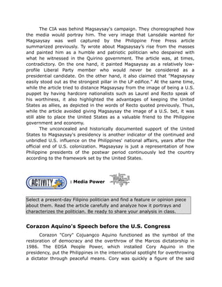 The CIA was behind Magsaysay's campaign. They choreographed how
the media would portray him. The very image that Lansdale wanted for
Magsaysay was well captured by the Philippine Free Press article
summarized previously. Ty wrote about Magsaysay’s rise from the masses
and painted him as a humble and patriotic politician who despaired with
what he witnessed in the Quirino government. The article was, at times,
contradictory. On the one hand, it painted Magsaysay as a relatively low-
profile Liberal Party member who would never be considered as a
presidential candidate. On the other hand, it also claimed that "Magsaysay
easily stood out as the strongest pillar in the LP edifice." At the same time,
while the article tried to distance Magsaysay from the image of being a U.S.
puppet by having hardcore nationalists such as Laurel and Recto speak of
his worthiness, it also highlighted the advantages of keeping the United
States as allies, as depicted in the words of Recto quoted previously. Thus,
while the article avoided giving Magsaysay the image of a U.S. bet, it was
still able to place the United States as a valuable friend to the Philippine
government and economy.
The unconcealed and historically documented support of the United
States to Magsaysay's presidency is another indicator of the continued and
unbridled U.S. influence on the Philippines' national affairs, years after the
official end of U.S. colonization. Magsaysay is just a representation of how
Philippine presidents of the postwar period continuously led the country
according to the framework set by the United States.
: Media Power
Select a present-day Filipino politician and find a feature or opinion piece
about them. Read the article carefully and analyze how it portrays and
characterizes the politician. Be ready to share your analysis in class.
Corazon Aquino's Speech before the U.S. Congress
Corazon "Cory" Cojuangco Aquino functioned as the symbol of the
restoration of democracy and the overthrow of the Marcos dictatorship in
1986. The EDSA People Power, which installed Cory Aquino in the
presidency, put the Philippines in the international spotlight for overthrowing
a dictator through peaceful means. Cory was quickly a figure of the said
 