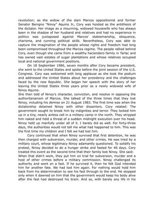 revolution; as the widow of the slain Marcos oppositionist and former
Senator Benigno "Ninoy" Aquino Jr., Cory was hoisted as the antithesis of
the dictator. Her image as a mourning, widowed housewife who has always
been in the shadow of her husband and relatives and had no experience in
politics was juxtaposed against Marcos' statesmanship, eloquence,
charisma, and cunning political skills. Nevertheless, Cory was able to
capture the imagination of the people whose rights and freedom had long
been compromised throughout the Marcos regime. The people rallied behind
Cory, even though she came from a wealthy haciendero family in Tarlac and
has owned vast estates of sugar plantations and whose relatives occupied
local and national government positions.
On 18 September 1986, seven months after Cory became president,
she went to the United States and spoke before the joint session of the U.S.
Congress. Cory was welcomed with long applause as she took the podium
and addressed the United States about her presidency and the challenges
faced by the new Republic. She began her speech with the story of her
leaving the United States three years prior as a newly widowed wife of
Ninoy Aquino.
She then told of Ninoy's character, conviction, and resolve in opposing the
authoritarianism of Marcos. She talked of the three times that they lost
Ninoy, including his demise on 21 August 1983. The first time was when the
dictatorship detained Ninoy with other dissenters. Cory related: The
government sought to break him by indignities and terror. They locked him
up in a tiny, nearly airless cell in a military camp in the north. They stripped
him naked and held a threat of a sudden midnight execution over his head.
Ninoy held up manfully under all of it. I barely did as well. For forty-three
days, the authorities would not tell me what had happened to him. This was
the first time my children and I felt we had lost him.
Cory continued that when Ninoy survived that first detention, he was
then charged with subversion, murder, and other crimes. He was tried by a
military court, whose legitimacy Ninoy adamantly questioned. To solidify his
protest, Ninoy decided to do a hunger strike and fasted for 40 days. Cory
treated this event as the second time that their family lost Ninoy. She said:
When that didn't work, they put him on trial for subversion, murder and a
host of other crimes before a military commission. Ninoy challenged its
authority and went on a fast. If he survived it, then he felt God intended
him for another fate. We had lost him again. For nothing would hold him
back from his determination to see his fast through to the end. He stopped
only when it dawned on him that the government would keep his body alive
after the fast had destroyed his brain. And so, with barely any life in his
 